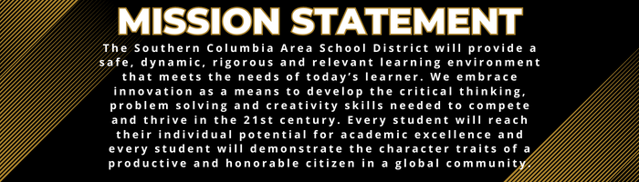 Mission Statement:  The Southern Columbia Area School District will provide a safe, dynamic, rigorous and relevant learning environment that meets the needs of today’s learner. We embrace innovation as a means to develop the critical thinking, problem solving and creativity skills needed to compete and thrive in the 21st century. Every student will reach their individual potential for academic excellence and every student will demonstrate the character traits of a productive and honorable citizen in a global community.