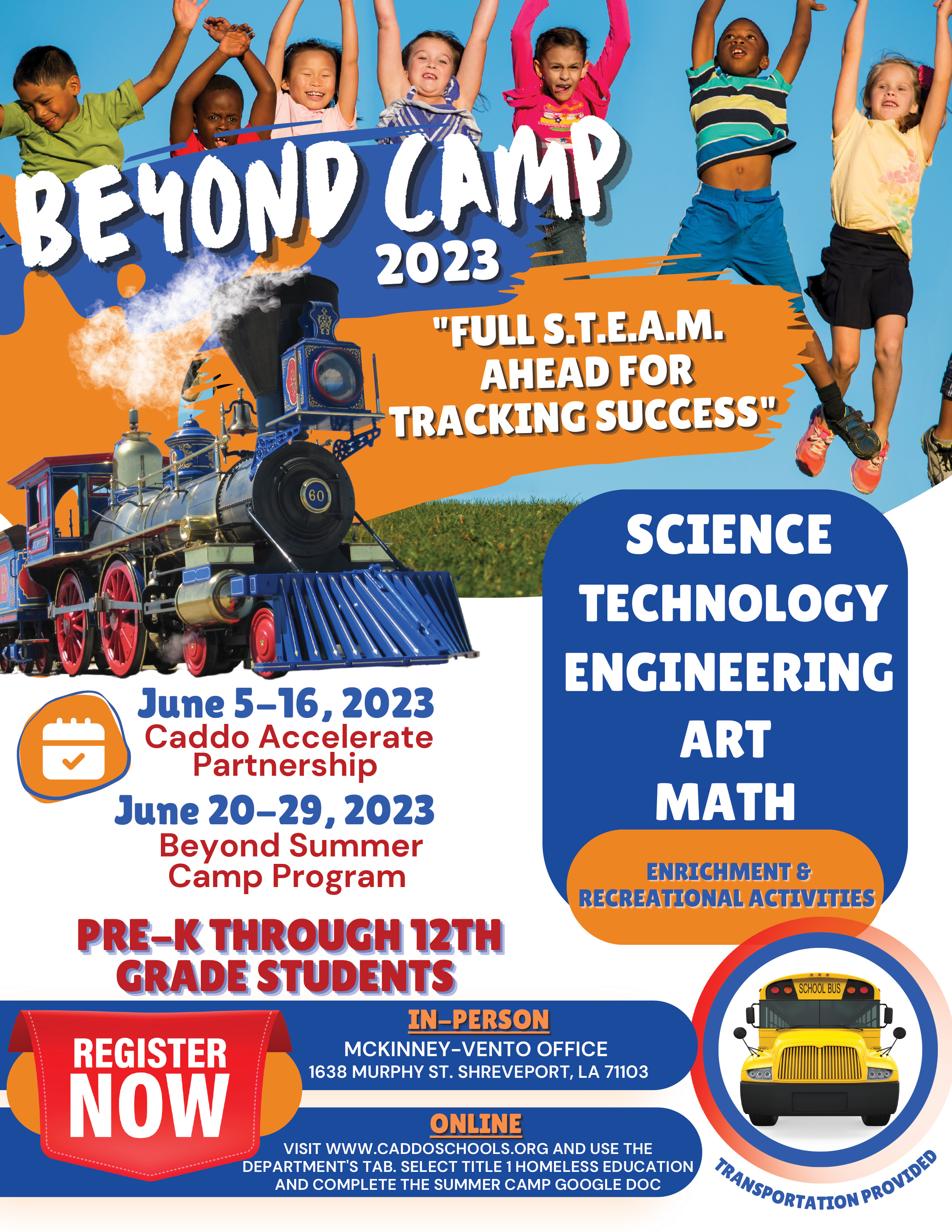 BEYOND CAMP 2023 "FULL S.T.E.A.M. AHEAD FOR TRACKING SUCCESS" SCIENCE TECHNOLOGY ENGINEERING ART MATH ENRICHMENT & RECREATIONAL ACTIVITIES June 5-16, 2023 Caddo Accelerate Partnership June 19-29, 2023 Beyond Summer Camp Program PRE-K THROUGH 12TH GRADE STUDENTS IN-PERSON REGISTER NOW MCKINNEY-VENTO OFFICE 1638 MURPHY ST. SHREVEPORT, LA 71103 ONLINE VISIT WWW.CADDOSCHOOLS.ORG AND USE THE DEPARTMENT'S TAB. SELECT TITLE 1 HOMELESS EDUCATION, AND COMPLETE THE SUMMER CAMP GOOGLE DOC