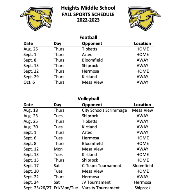 Heights Middle School FALL SPORTS SCHEDULE 2022-2023 Date Aug. 25 Sept. 1 Sept. 8 Sept. 15 Sept. 22 Sept. 29 Oct. 6 Day Thurs Thurs Thurs Thurs Thurs Thurs Thurs Football Opponent Tibbetts Aztec Bloomfield Shiprock Hermosa Kirtland Mesa View Location HOME HOME AWAY AWAY HOME AWAY AWAY Date Aug. 18 Aug. 23 Aug. 25 Aug. 30 Sept. 1 Sept. 6 Sept. 8 Sept. 13 Sept. 15 Sept. 20 Sept. 22 Sept. 24 Sept. 27 Oct. 1 Sept. 29 Oct. 3 & 4 Day Thurs Tues Thurs Tues Thurs Tues Thurs Tues Thurs Tues Thurs Sat Tues Sat Fri Mon/Tues Volleyball Opponent Location City Schools Scrimmage Mesa View Shiprock AWAY Tibbetts AWAY Kirtland AWAY Aztec AWAY Hermosa HOME Bloomfield HOME Mesa View AWAY Shiprock HOME Kirtland HOME Hermosa AWAY C-Team Tournament Bloomfield Mesa View HOME JV Tournament Hermosa Varsity Tournament Shiprock Varsity Tournament Shiprock