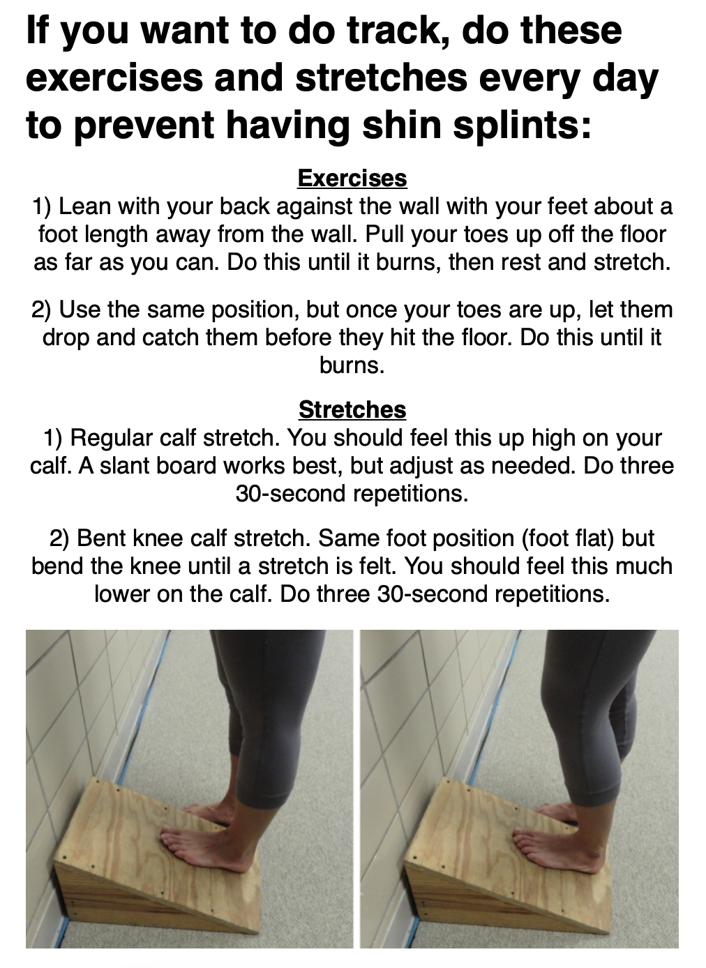 If you want to do track, do these exercises and stretches every day  to prevent having shin splints: Exercises 1) Lean with your back against the wall with your feet about a foot length away from the wall. Pull your toes up off the floor as far as you can. Do this until it burns, then rest and stretch.  2) Use the same position, but once your toes are up, let them drop and catch them before they hit the floor. Do this until it burns.  Stretches 1) Regular calf stretch. You should feel this up high on your calf. A slant board works best, but adjust as needed. Do three 30-second repetitions. 2) Bent knee calf stretch. Same foot position (foot flat) but bend the knee until a stretch is felt. You should feel this much lower on the calf. Do three 30-second repetitions.