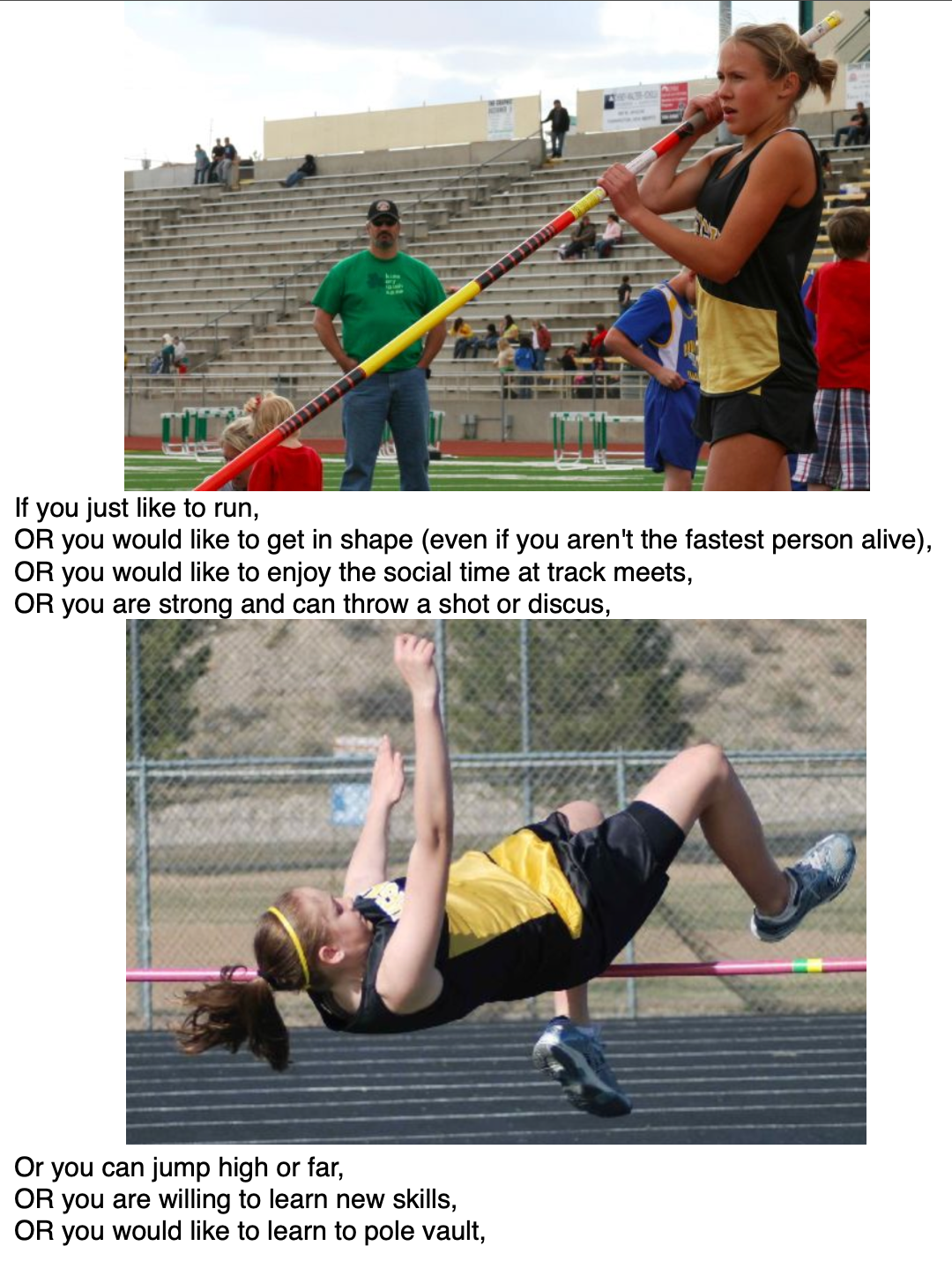 If you just like to run, OR you would like to get in shape (even if you aren't the fastest person alive), OR you would like to enjoy the social time at track meets, OR you are strong and can throw a shot or discus,  Or you can jump high or far, OR you are willing to learn new skills, OR you would like to learn to pole vault,