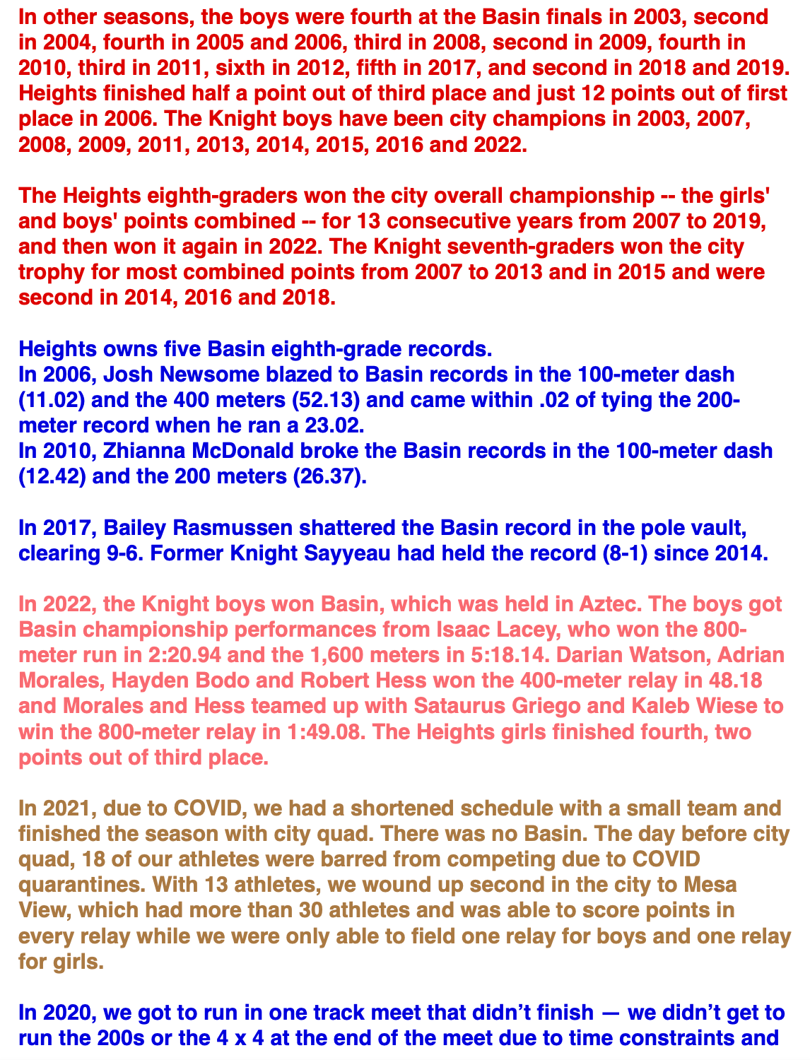 In other seasons, the boys were fourth at the Basin finals in 2003, second in 2004, fourth in 2005 and 2006, third in 2008, second in 2009, fourth in 2010, third in 2011, sixth in 2012, fifth in 2017, and second in 2018 and 2019. Heights finished half a point out of third place and just 12 points out of first place in 2006. The Knight boys have been city champions in 2003, 2007, 2008, 2009, 2011, 2013, 2014, 2015, 2016 and 2022.  The Heights eighth-graders won the city overall championship -- the girls' and boys' points combined -- for 13 consecutive years from 2007 to 2019, and then won it again in 2022. The Knight seventh-graders won the city trophy for most combined points from 2007 to 2013 and in 2015 and were second in 2014, 2016 and 2018.  Heights owns five Basin eighth-grade records. In 2006, Josh Newsome blazed to Basin records in the 100-meter dash (11.02) and the 400 meters (52.13) and came within .02 of tying the 200-meter record when he ran a 23.02. In 2010, Zhianna McDonald broke the Basin records in the 100-meter dash (12.42) and the 200 meters (26.37).  In 2017, Bailey Rasmussen shattered the Basin record in the pole vault, clearing 9-6. Former Knight Sayyeau had held the record (8-1) since 2014.  In 2022, the Knight boys won Basin, which was held in Aztec. The boys got Basin championship performances from Isaac Lacey, who won the 800-meter run in 2:20.94 and the 1,600 meters in 5:18.14. Darian Watson, Adrian Morales, Hayden Bodo and Robert Hess won the 400-meter relay in 48.18 and Morales and Hess teamed up with Sataurus Griego and Kaleb Wiese to win the 800-meter relay in 1:49.08. The Heights girls finished fourth, two points out of third place.  In 2021, due to COVID, we had a shortened schedule with a small team and finished the season with city quad. There was no Basin. The day before city quad, 18 of our athletes were barred from competing due to COVID quarantines. With 13 athletes, we wound up second in the city to Mesa View, which had more than 30 athletes and was able to score points in every relay while we were only able to field one relay for boys and one relay for girls.  In 2020, we got to run in one track meet that didn’t finish — we didn’t get to run the 200s or the 4 x 4 at the end of the meet due to time constraints and 