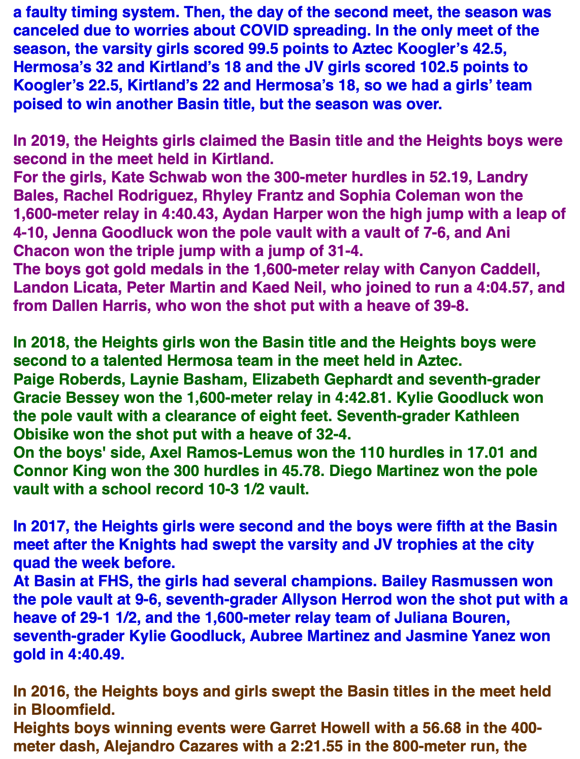 a faulty timing system. Then, the day of the second meet, the season was canceled due to worries about COVID spreading. In the only meet of the season, the varsity girls scored 99.5 points to Aztec Koogler’s 42.5, Hermosa’s 32 and Kirtland’s 18 and the JV girls scored 102.5 points to Koogler’s 22.5, Kirtland’s 22 and Hermosa’s 18, so we had a girls’ team poised to win another Basin title, but the season was over.  In 2019, the Heights girls claimed the Basin title and the Heights boys were second in the meet held in Kirtland. For the girls, Kate Schwab won the 300-meter hurdles in 52.19, Landry Bales, Rachel Rodriguez, Rhyley Frantz and Sophia Coleman won the 1,600-meter relay in 4:40.43, Aydan Harper won the high jump with a leap of 4-10, Jenna Goodluck won the pole vault with a vault of 7-6, and Ani Chacon won the triple jump with a jump of 31-4. The boys got gold medals in the 1,600-meter relay with Canyon Caddell, Landon Licata, Peter Martin and Kaed Neil, who joined to run a 4:04.57, and from Dallen Harris, who won the shot put with a heave of 39-8.  In 2018, the Heights girls won the Basin title and the Heights boys were second to a talented Hermosa team in the meet held in Aztec. Paige Roberds, Laynie Basham, Elizabeth Gephardt and seventh-grader Gracie Bessey won the 1,600-meter relay in 4:42.81. Kylie Goodluck won the pole vault with a clearance of eight feet. Seventh-grader Kathleen Obisike won the shot put with a heave of 32-4. On the boys' side, Axel Ramos-Lemus won the 110 hurdles in 17.01 and Connor King won the 300 hurdles in 45.78. Diego Martinez won the pole vault with a school record 10-3 1/2 vault.  In 2017, the Heights girls were second and the boys were fifth at the Basin meet after the Knights had swept the varsity and JV trophies at the city quad the week before. At Basin at FHS, the girls had several champions. Bailey Rasmussen won the pole vault at 9-6, seventh-grader Allyson Herrod won the shot put with a heave of 29-1 1/2, and the 1,600-meter relay team of Juliana Bouren, seventh-grader Kylie Goodluck, Aubree Martinez and Jasmine Yanez won gold in 4:40.49.  In 2016, the Heights boys and girls swept the Basin titles in the meet held in Bloomfield. Heights boys winning events were Garret Howell with a 56.68 in the 400-meter dash, Alejandro Cazares with a 2:21.55 in the 800-meter run, the