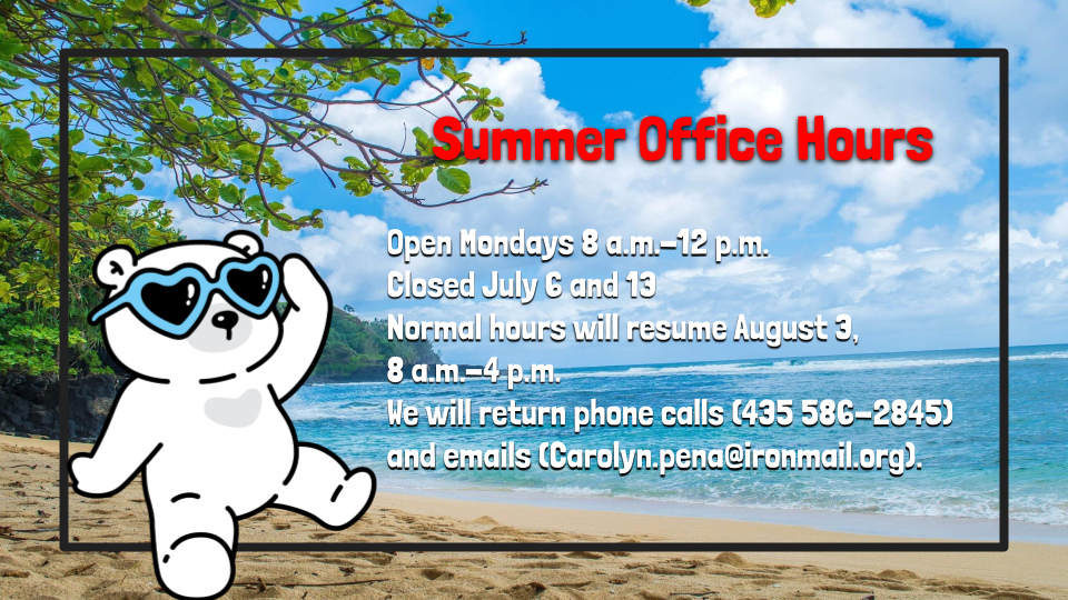 Picture of a polar bear on a beach and the following information: Summer Office HoursOpen Mondays 8 a.m.-12 p.m. Closed July 6 and 13 Normal hours will resume August 3,  8 a.m.-4 p.m. We will return phone calls (435 586-2845) and emails (Carolyn.pena@ironmail.org).