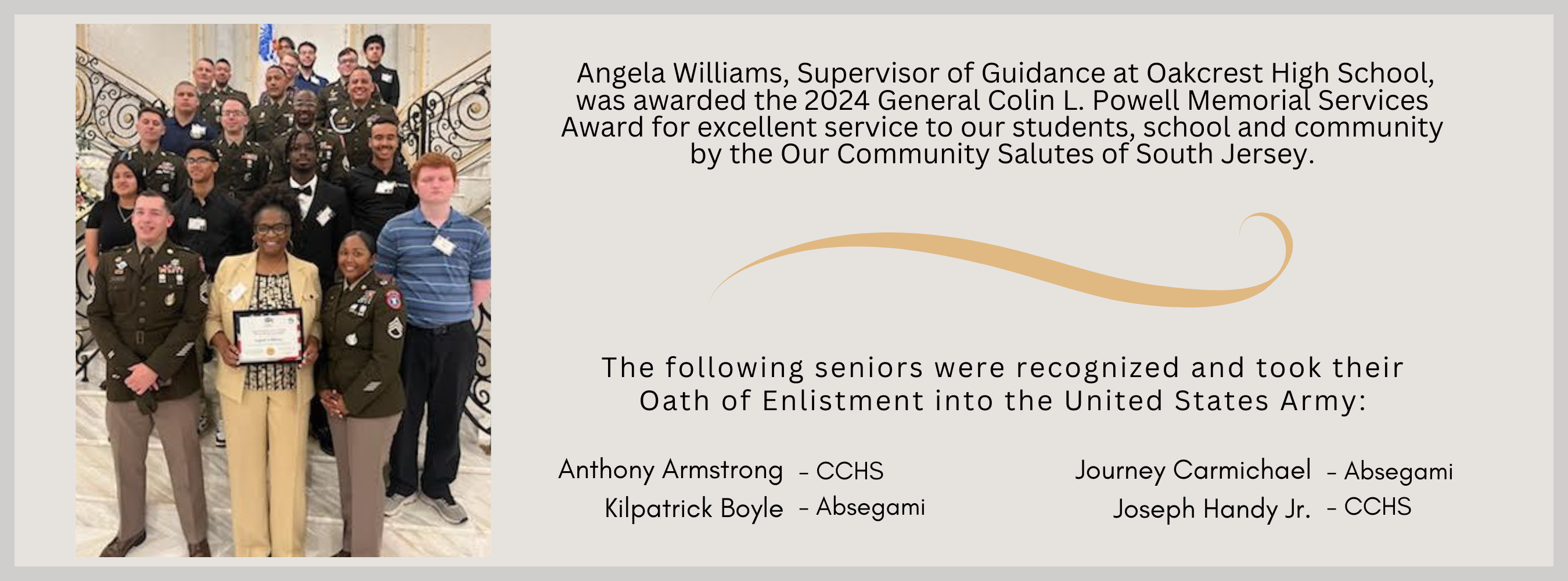  Angela Williams, Supervisor of Guidance at Oakcrest High School, was awarded the 2024 General Colin L. Powell Memorial Services Award for excellent service to our students, school and community by the Our Community Salutes of South Jersey. The following seniors were recognized and took their Oath of Enlistment into the United States Army:   Anthony Armstrong- CCHS Kilpatrick Boyle - Absegami  Journey Carmichael - Absegami Joseph Handy Jr. - CCHS