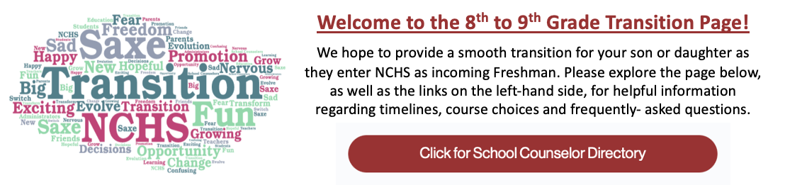 Welcome to the 8th to 9th Grade Transition Page! We hope to provide a smooth transition for your son or daughter as they enter NCHS as incoming Freshman. Please explore the page below for helpful information regarding timelines, course choices and frequently asked questions. Click the button below to view our School Counselor Directory. 