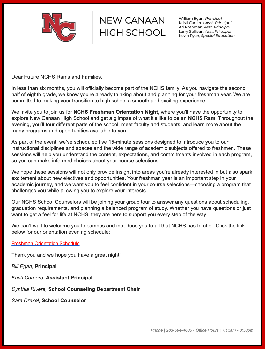 Dear Future NCHS Rams and Families,  In less than six months, you will officially become part of the NCHS family! As you navigate the second half of eighth grade, we know you're already thinking about and planning for your freshman year. We are committed to making your transition to high school a smooth and exciting experience.  We invite you to join us for NCHS Freshman Orientation Night, where you’ll have the opportunity to explore New Canaan High School and get a glimpse of what it’s like to be an NCHS Ram. Throughout the evening, you’ll tour different parts of the school, meet faculty and students, and learn more about the many programs and opportunities available to you.   As part of the event, we’ve scheduled five 15-minute sessions designed to introduce you to our instructional disciplines and spaces and the wide range of academic subjects offered to freshmen. These sessions will help you understand the content, expectations, and commitments involved in each program, so you can make informed choices about your course selections.  We hope these sessions will not only provide insight into areas you’re already interested in but also spark excitement about new electives and opportunities. Your freshman year is an important step in your academic journey, and we want you to feel confident in your course selections—choosing a program that challenges you while allowing you to explore your interests.   Our NCHS School Counselors will be joining your group tour to answer any questions about scheduling, graduation requirements, and planning a balanced program of study. Whether you have questions or just want to get a feel for life at NCHS, they are here to support you every step of the way!  We can’t wait to welcome you to campus and introduce you to all that NCHS has to offer. Click the link below for our orientation evening schedule:   Freshman Orientation Schedule  Thank you and we hope you have a great night!  Bill Egan, Principal                      Kristi Carriero, Assistant Principal  Cynthia Rivera, School Counseling Department Chair  Sara Drexel, School Counselor