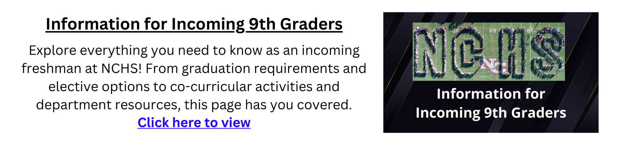 information for incoming 9th graders. Explore everything you need to know as an incoming freshman at NCHS! From graduation requirements and elective options to co-curricular activities and department resources, this page has you covered. Click here to view