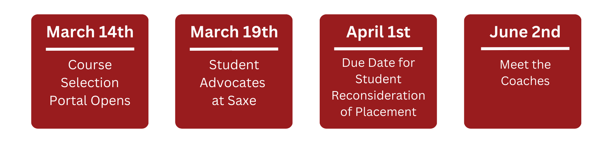 March 14th - Course Selection Portal Opens    March 19th - Student Advocates at Saxe    April 1st - Student Reconsideration of Placement Due    June 2nd - Meet the Coaches