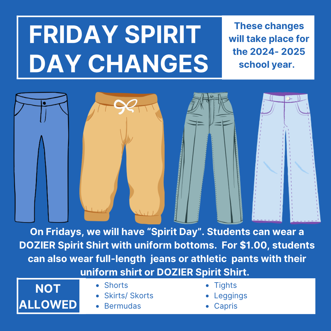 Changes for Friday “Spirit Days”.  Students can wear DOZIER spirit shirts on Fridays with uniform bottoms. For $1.00, students can also wear full-length jeans or athletic pants with their uniform shirt, or DOZIER spirit shirts.  Please note- students cannot wear shorts, skirts, skorts, leggings, tights, capris, or Bermuda shorts on Fridays for $1.00. This change will take place during the upcoming the 2024-2025 school year.