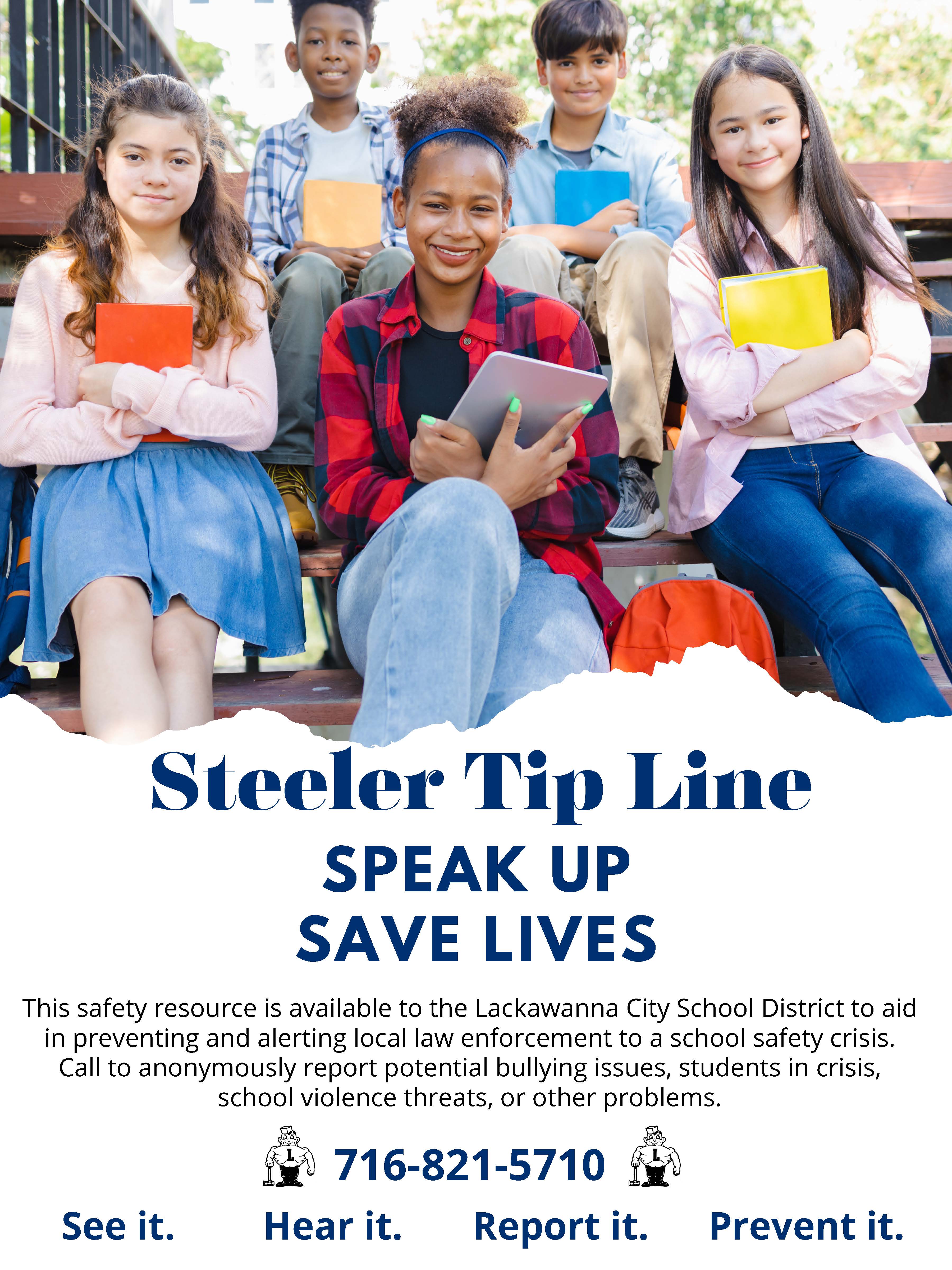 Steeler Tip Line SPEAK UP SAVE LIVES This safety resource is available to the Lackawanna City School District to aid in preventing and alerting local law enforcement to a school safety crisis. Call to anonymously report potential bullying issues, students in crisis, school violence threats, or other problems. 716-821-5710