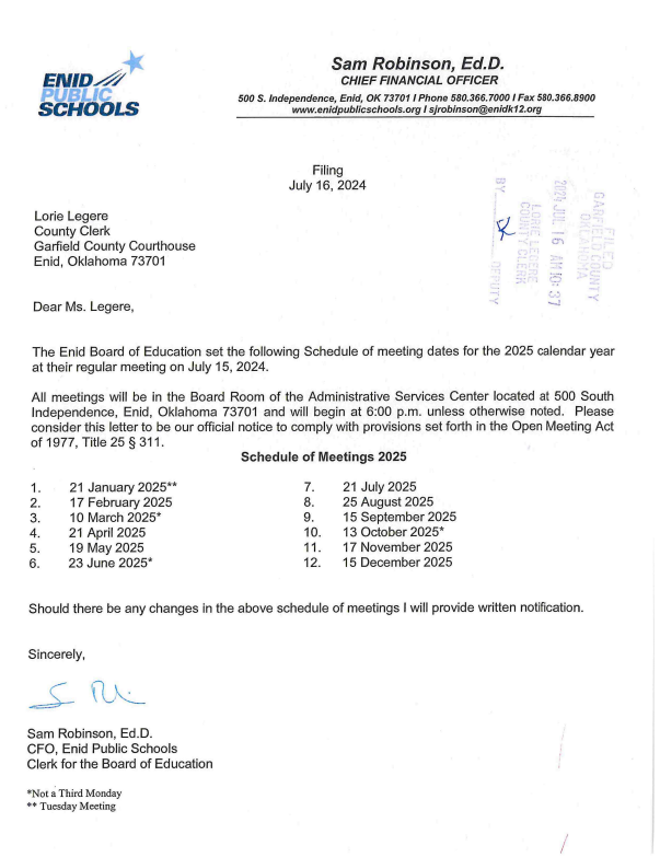 The document is an official letter from Sam Robinson, Ed.D., the Chief Financial Officer of Enid Public Schools, to Lorie Legere, the County Clerk of Garfield County Courthouse. The letter, dated July 16, 2024, outlines the schedule of Board of Education meeting dates for the 2025 calendar year.  Here are the key details:  Meeting Dates for 2025:  January 21, 2025 (Tuesday) February 17, 2025 March 10, 2025 (Monday) April 21, 2025 May 19, 2025 June 23, 2025 (Monday) July 21, 2025 August 25, 2025 September 15, 2025 October 13, 2025 (Monday) November 17, 2025 December 15, 2025 Meeting Details:  All meetings will be held in the Board Room of the Administrative Services Center located at 500 South Independence, Enid, Oklahoma 73701. Meetings will begin at 6:00 p.m. unless otherwise noted. This schedule complies with the provisions set forth in the Open Meeting Act of 1977, Title 25 § 311. Additional Notes:  Any changes to the schedule will be provided in written notification. For further information, contact:  Sam Robinson, Ed.D. CFO, Enid Public Schools Clerk for the Board of Education Phone: 580.366.7000 Email: sjrobinson@enidk12.org Website: www.enidpublicschools.org *Notes at the bottom of the schedule indicate that January 21, 2025, and October 13, 2025, are not on the usual third Monday of the month.