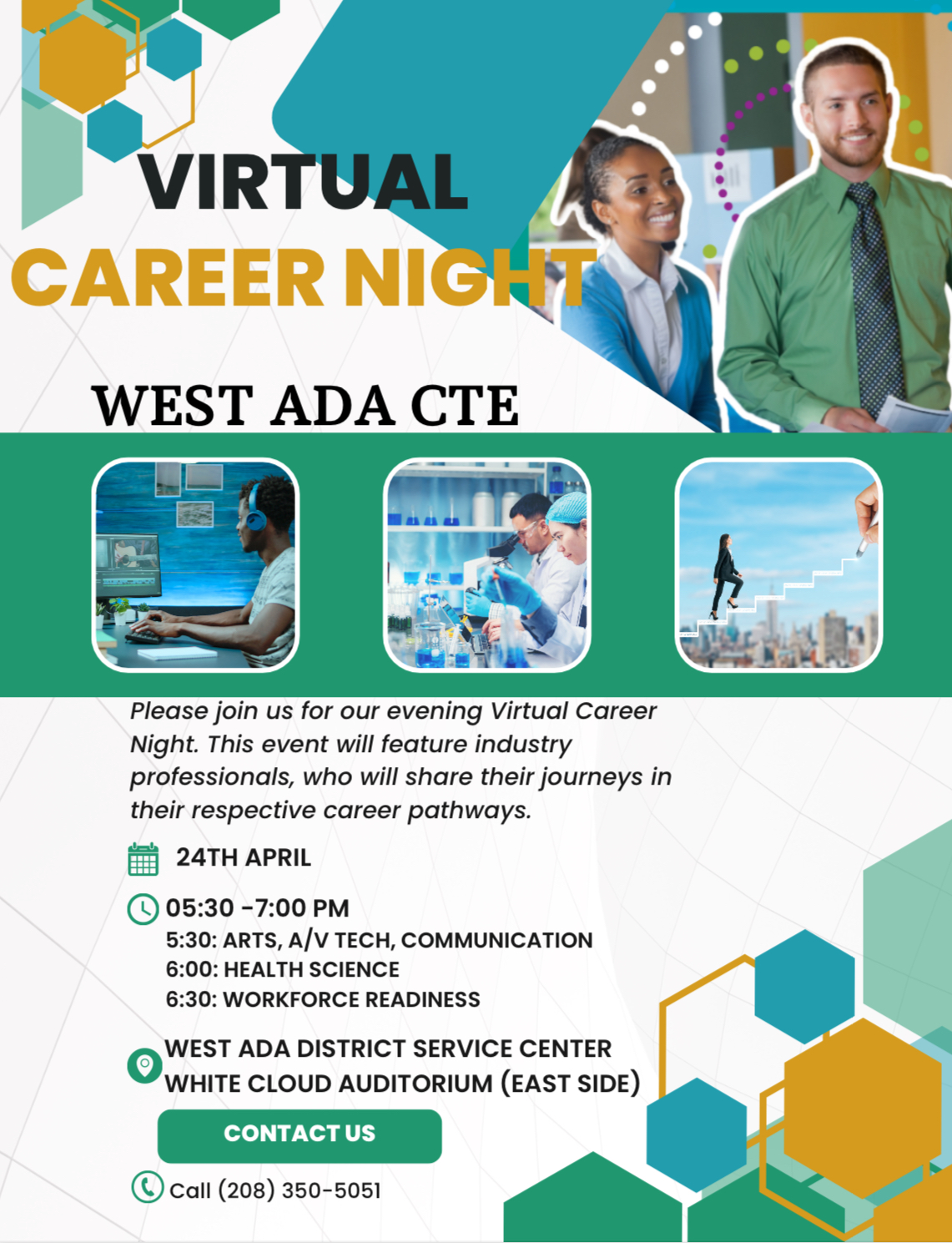 Virtual Career Night West Ada CTE with green and white patterns and pictures of young adults in a work setting. Text: "Please join us for our evening Virtual Career Night. This event will feature industry professionals, who will share their journeys in their respective career pathways.. 24th of April. 5:30 to 7:00 PM. 5:30: Arts, A/V Tech, Communication. 6:00: Health Science. 6:30: Workforce Readiness. West Ada District Service Center White Cloud Auditorium (East Side). Contact us by calling 208-350-5051