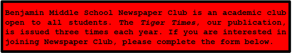 Benjamin middle school newspaper club is an academic club open to all students. The Tiger Times, our publication, is issued three times each year. 