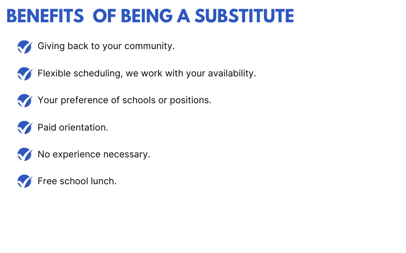 Benefits of being a substitute: Giving back to your community. Flexible scheduling, we work with your availability. Your preference of schools or positions. Paid orientation. No experience necessary. Free school lunch.