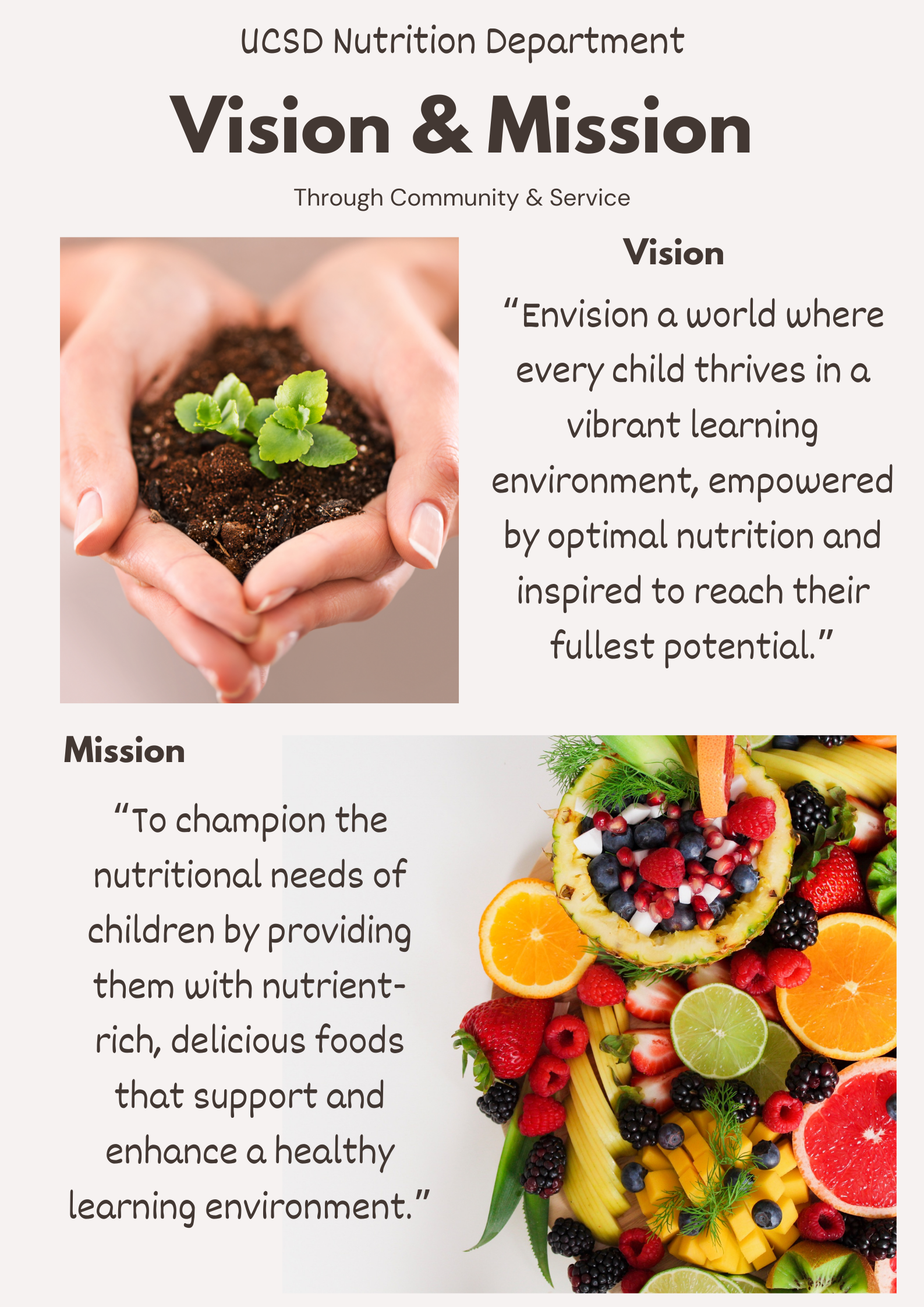 UCSD Nutrition Department; Vision and Mission. Through Community and Service. Vision: Envision a world where every child thrives in a vibrant learning environment, empowered by optimal nutrition and inspired to reach their fullest potential. Mission: to champion the nutritional needs of children by providing them with nutrient rich, delicious food that support and enhance a healthy learning environment.