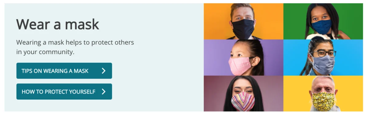 Wear a mask. Wearing a mark helps to protect others in your community. Click here for tips on wearing a mask and how to protect yourself.