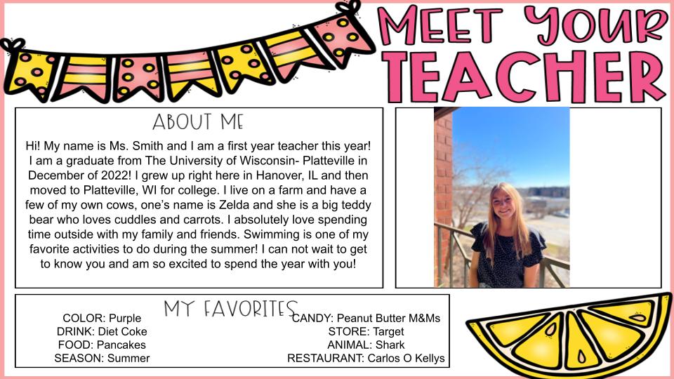 About Me! Hi! My name is Ms. Smith and I am a first year teacher this year!  I am a graduate from The University of Wisconsin- Platteville in December of 2022! I grew up right here in Hanover, IL and then moved to Platteville, WI for college. I live on a farm and have a few of my own cows, one’s name is Zelda and she is a big teddy bear who loves cuddles and carrots. I absolutely love spending time outside with my family and friends. Swimming is one of my favorite activities to do during the summer! I can not wait to get to know you and am so excited to spend the year with you! 