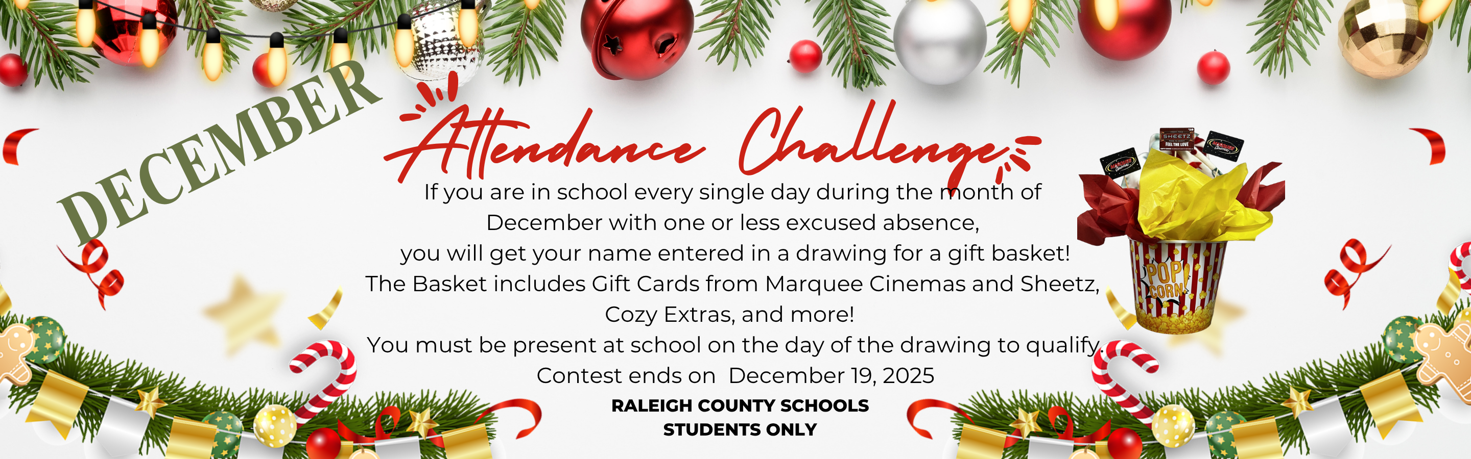 December Attendance Challenge, If you are in school every single day during the month of  December with one or less excused absence,  you will get your name entered in a drawing for a gift basket! The Basket includes Gift Cards from Marquee Cinemas and Sheetz, Cozy Extras, and more!  ~Contest ends on December 19, 2025. Contest is for Raleigh County Schools Students Only