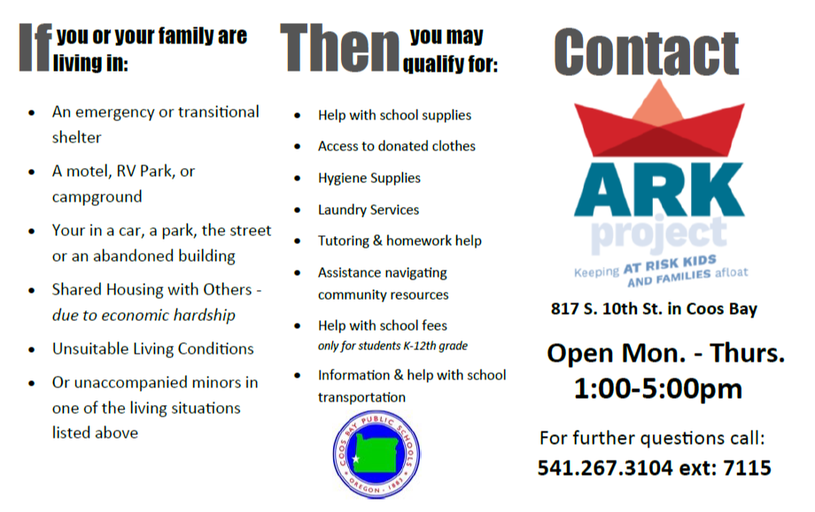 ARK Project an emergency or transitional shelter, a motel, rv park, or campground, your in a car, a park, the street or and abandoned building, shared housing with others- due to economic hardship, unsuitable living conditions, or unaccompanied minors in one of the living situations listed above, then you may qualify for help with school supplies access to donated clothes, hygiene supplies, laundry services, tutoring and homework  help assistance navigating community resources help with school fees 817 south 10th coos bay, Oregon  open Monday- Thursday 1:00 pm - 5:00 pm  please call 541-267-3104 ext 7115