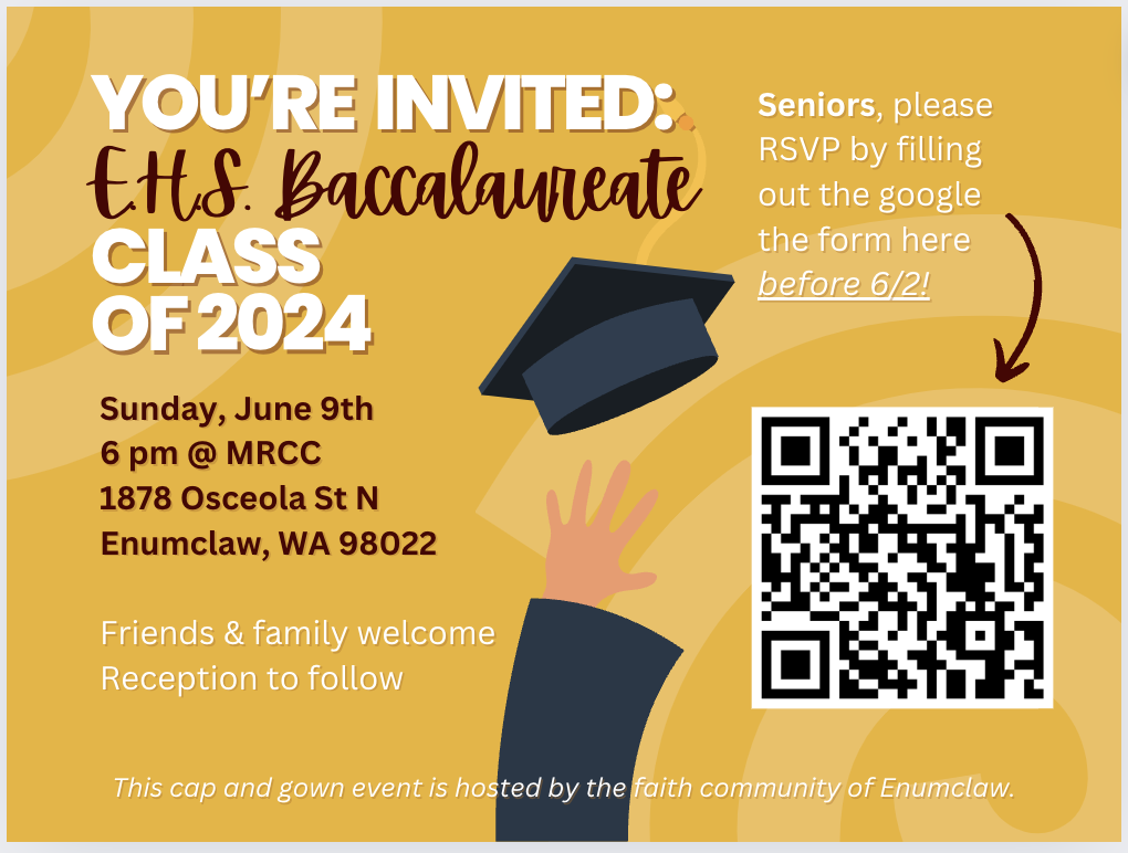 You're invited: EHS Baccalaureate Class of 2024. Sunday, June 9th. 6 pm at MRCC. 1878 Osceola St N, Enumclaw, WA 98022. Friends and familiy welcome. Reception to follow. Seniores, please RSVP by filling out the google form before 6/2! https://u345601.ct.sendgrid.net/ls/click?upn=u001.-2FC-2FcQyyLAX8vpYKitzCkwtGU5qSUfl8QnbiBqjtP-2BHFp3AWh8hP-2Bcl69HdQxilQnQXGT_THzcJIWeRqEy-2BooCVLrKuZVSDuP-2FYu-2B2NAJe-2FhZGwXzrtQuadMxgeySSVM9FH6oc7cAwJzXze1DZTE-2FRfEIVMpriDcGeB6u7XKJ1qqjJ-2FRt6uLyQuuxyeB7VRduUp4xERAvAATyJErQke1iXHX-2BzP58MAkH3dpVBQ5UGBMRyTfQgFAufHSd-2BZ46-2BCZZCJudS6QbUY4AIe-2FD8ylJuwiQKFs06n-2FfrcFSH5tehpjlkgjTgyljmNEbavnVelDW2bzWfEzkd8OG1i5q-2FqelksDm2pF7HmNlsu1BVBtd6QEPdv3I-3D This camp and gown event is hosted by the faith community of Enumclaw.