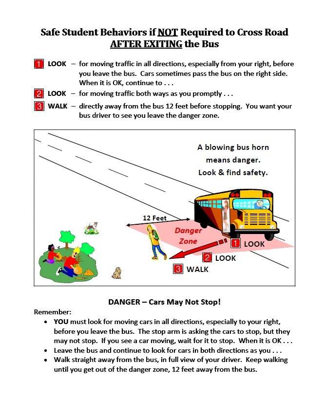 Safe Student Behaviors if NOT required to cross road after exiting the bus. 1. Look for moving traffic in all directions, especially from your right, before you leave the bus. Cars sometimes pass the bus on the right side. When it's ok, continue to...2. Look for moving traffic both ways as you promptly...3. Walk directly away from the bust 12 feet before stopping. You want your bus driver to see you leave the danger zone.