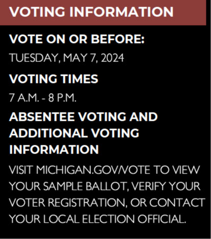 Vote on or before Tuesday, May 7, 2024, Voting Times 7 a.m. - 8 p.m. Absentee voting and additional voting information. Visit Michigan.gov/vote to view your sample ballot, verify your voter registration, or contact your local election official. 