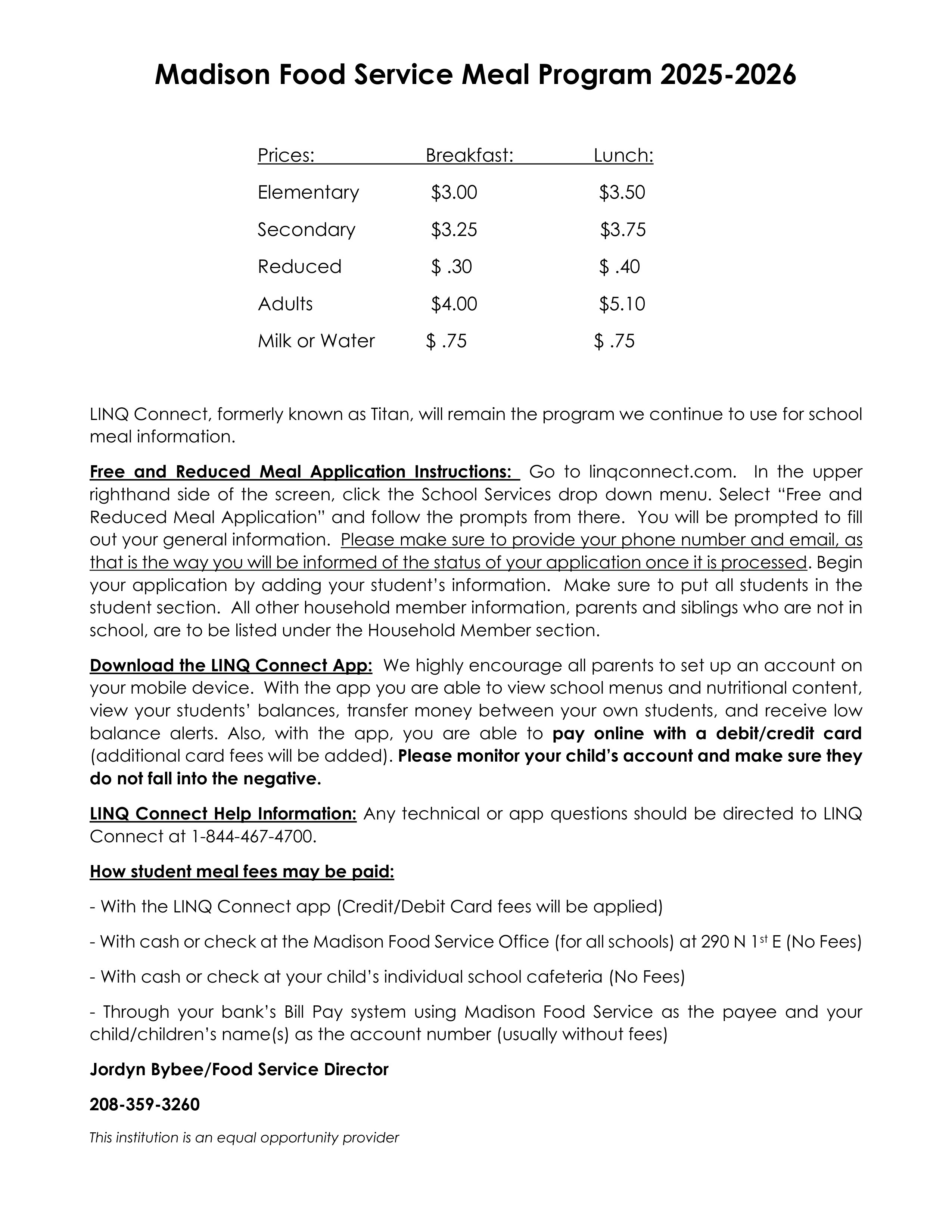 Madison Food Service Meal Program 2025-2026 Prices: Breakfast: Lunch: Elementary $3.00 $3.50 Secondary $3.25 $3.75 Reduced $.30 $.40 Adults $4.00 $5.10 Milk or Water $.75 $.75 LINQ Connect, formerly known as Titan, will remain the program we continue to use for school meal information. Free and Reduced Meal Application Instructions: Go to linqconnect.com. In the upper righthand side of the screen, click the School Services drop down menu. Select "Free and Reduced Meal Application" and follow the prompts from there. You will be prompted to fill out your general information. Please make sure to provide your phone number and email, as that is the way you will be informed of the status of your application once it is processed. Begin your application by adding your student's information. Make sure to put all students in the student section. All other household member information, parents and siblings who are not in school, are to be listed under the Household Member section. Download the LINQ Connect App: We highly encourage all parents to set up an account on your mobile device. With the app you are able to view school menus and nutritional content, view your students' balances, transfer money between your own students, and receive low balance alerts. Also, with the app, you are able to pay online with a debit/credit card (additional card fees will be added). Please monitor your child's account and make sure they do not fall into the negative. LINQ Connect Help Information: Any technical or app questions should be directed to LINQ Connect at 1-844-467-4700. How student meal fees may be paid: - With the LINQ Connect app (Credit/Debit Card fees will be applied) - With cash or check at the Madison Food Service Office (for all schools) at 290 N 1st E (No Fees) - With cash or check at your child's individual school cafeteria (No Fees) - Through your bank's Bill Pay system using Madison Food Service as the payee and your child/children's name(s) as the account number (usually without fees) Jordyn Bybee/Food Service Director 208-359-3260 This institution is an equal opportunity provider