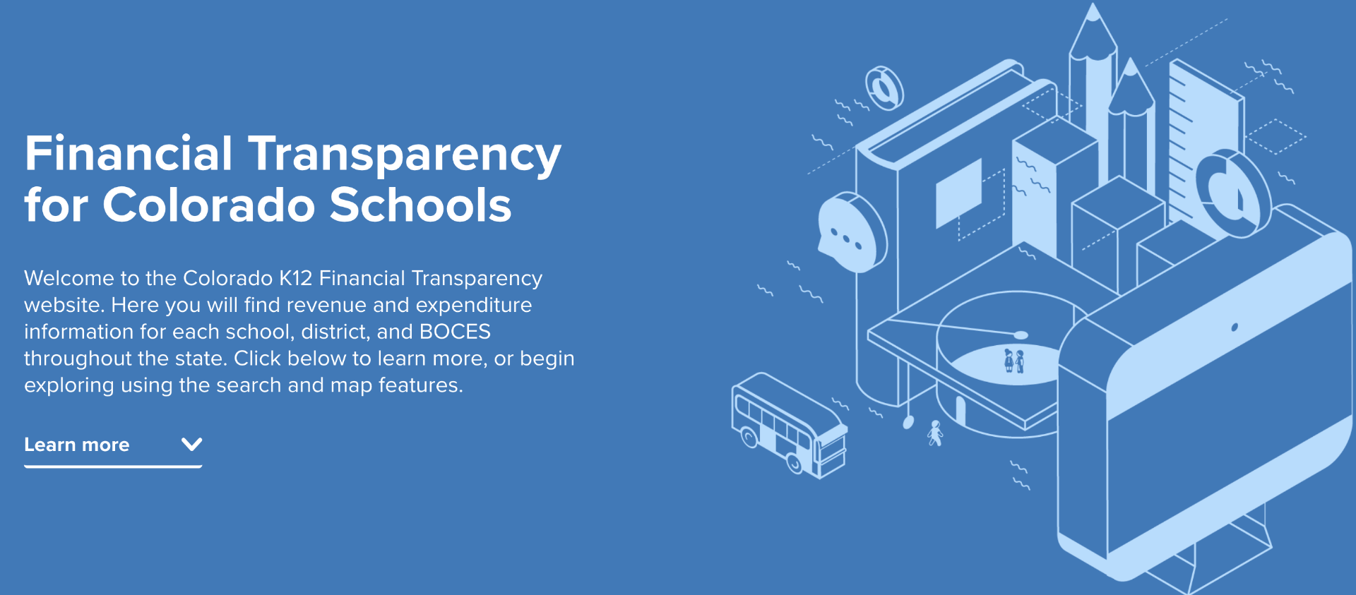 Financial Transparency for Colorado Schools. Welcome to the Colorado K12 Financial Transparency Website. Here you will find revenue and expenditure information for reach school, district,  and BOCES throughout the state. Click below to learn more, or begin exploring using the search and map features. 