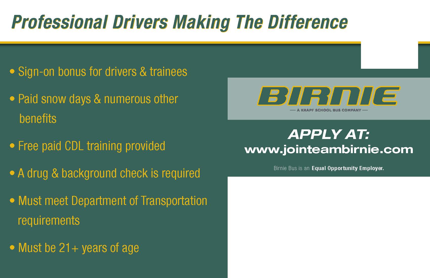 Professional Drivers Making the Difference. Sign-on bonus for drivers & trainees. Paid snow days & numerous other benefits. Free paid CDL training provided. A drug & background check is required. Must meet Department of Transportation requirements. Must be 21+ years of age. Birnie. Apply at: www.jointeambirnie.com. Birnie bus is an Equal Opportunity Employer. 