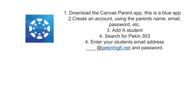 1. Download the Canvas Parent app, this is a blue app, 2. Create an account, using the parents name, email, password etc., 3. Add A student, 4. Search for Pekin 303, 4. Enter your students email address ______@pekinhigh.net and passord.