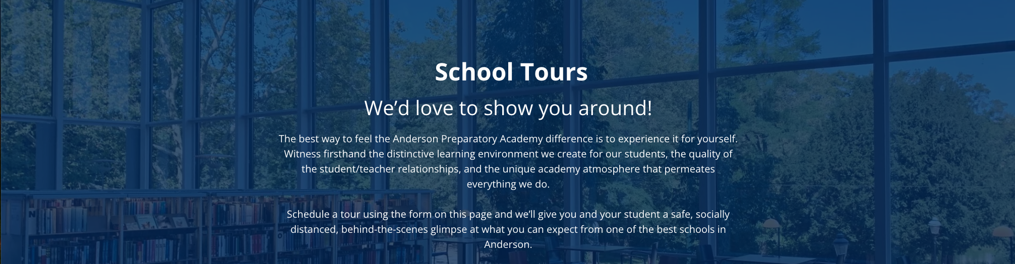 School Tours We’d love to show you around! The best way to feel the Anderson Preparatory Academy difference is to experience it for yourself. Witness firsthand the distinctive learning environment we create for our students, the quality of the student/teacher relationships, and the unique academy atmosphere that permeates everything we do.    Schedule a tour using the form on this page and we’ll give you and your student a safe, socially distanced, behind-the-scenes glimpse at what you can expect from one of the best schools in Anderson.