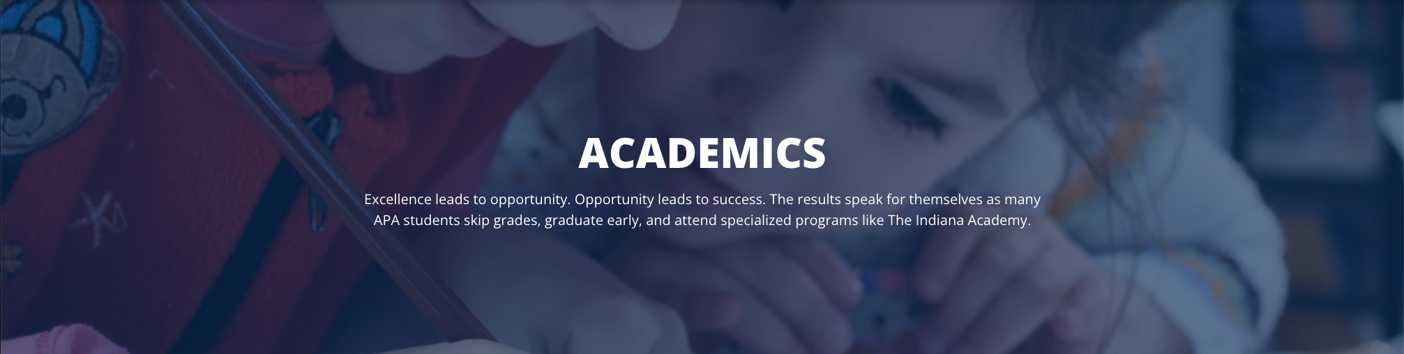 ACADEMICS Excellence leads to opportunity. Opportunity leads to success. The results speak for themselves as many APA students skip grades, graduate early, and attend specialized programs like The Indiana Academy.